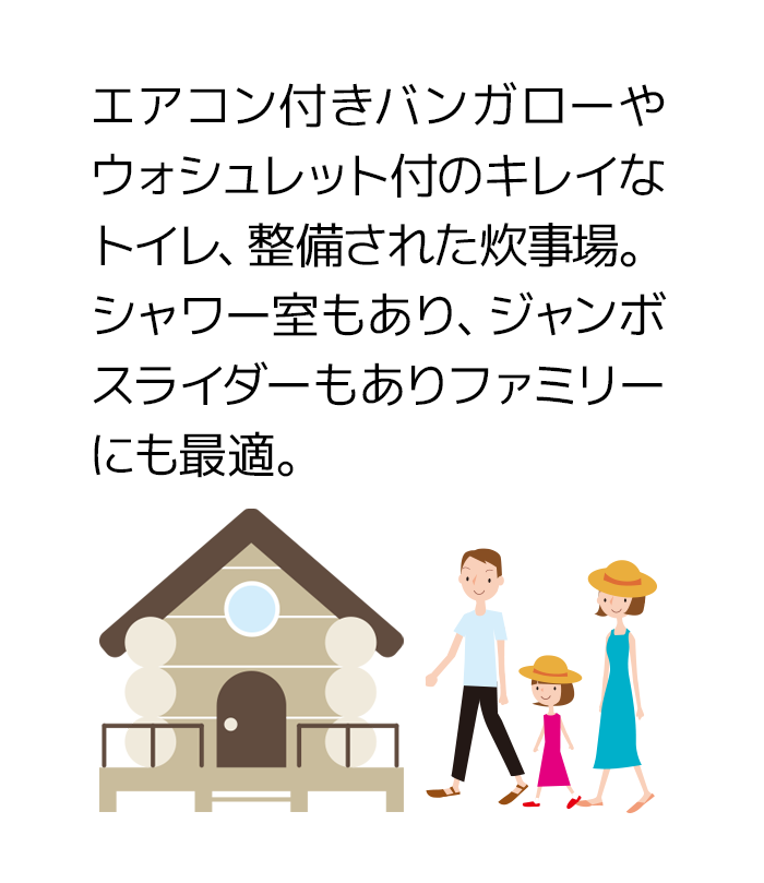 エアコン付きバンガローやウォシュレット付のキレイなトイレ、整備された炊事場。シャワー室もあり、ジャンボスライダーもありファミリーにも最適。